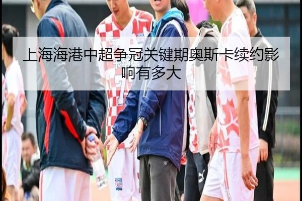 上海海港中超争冠关键期奥斯卡续约影响有多大